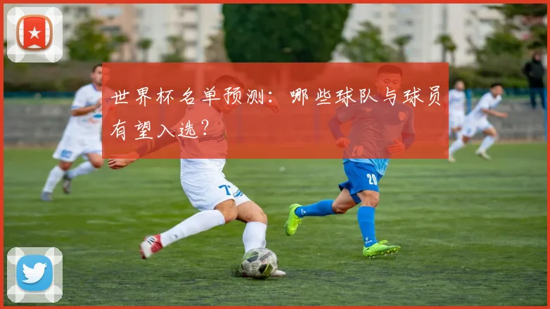 世界杯名单预测：哪些球队与球员有望入选？