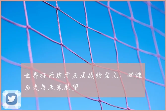 世界杯西班牙历届战绩盘点:辉煌历史与未来展望