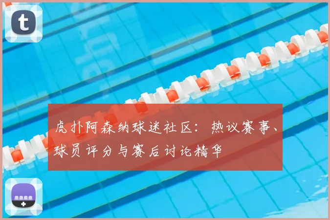 虎扑阿森纳球迷社区：热议赛事、球员评分与赛后讨论精华
