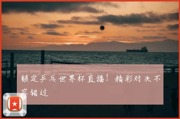 锁定乒乓世界杯直播！精彩对决不容错过