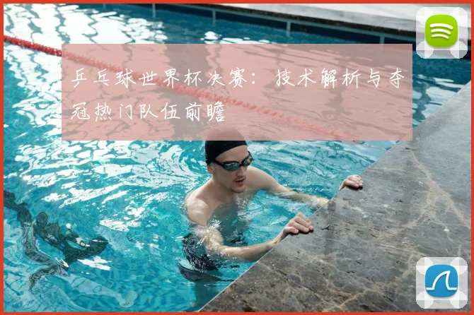 乒乓球世界杯决赛：技术解析与夺冠热门队伍前瞻