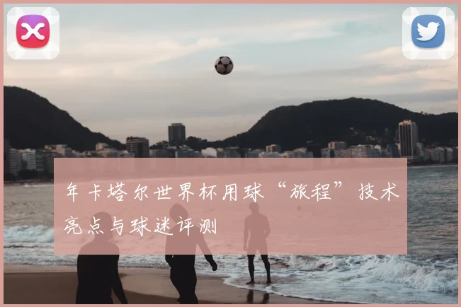 年卡塔尔世界杯用球“旅程”技术亮点与球迷评测