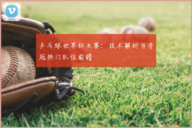 乒乓球世界杯决赛：技术解析与夺冠热门队伍前瞻
