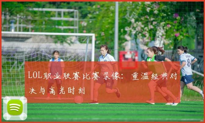 LOL职业联赛比赛录像：重温经典对决与高光时刻