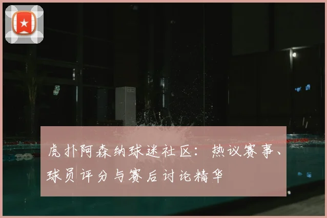 虎扑阿森纳球迷社区：热议赛事、球员评分与赛后讨论精华