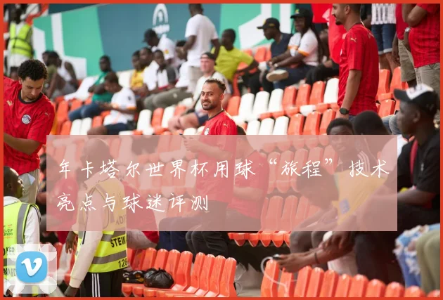 年卡塔尔世界杯用球“旅程”技术亮点与球迷评测