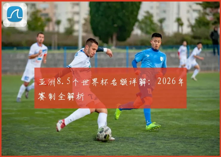 亚洲8.5个世界杯名额详解：2026年赛制全解析